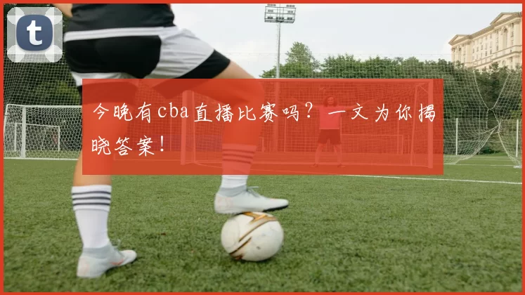 今晚有cba直播比赛吗？一文为你揭晓答案！