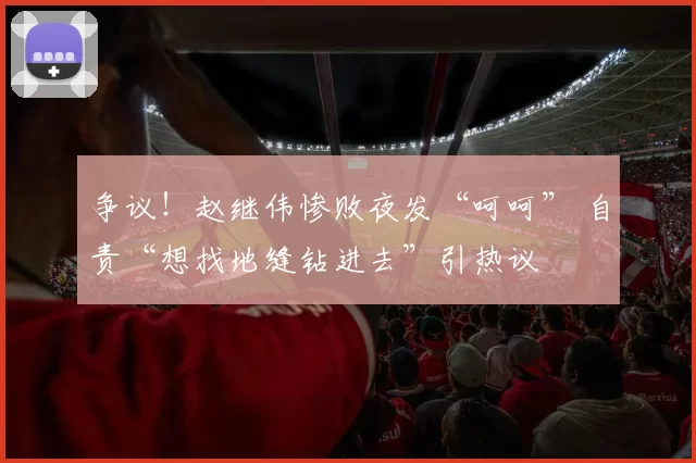 争议！赵继伟惨败夜发“呵呵” 自责“想找地缝钻进去”引热议