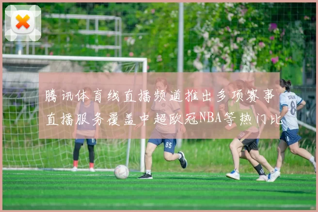 腾讯体育线直播频道推出多项赛事直播服务覆盖中超欧冠NBA等热门比赛