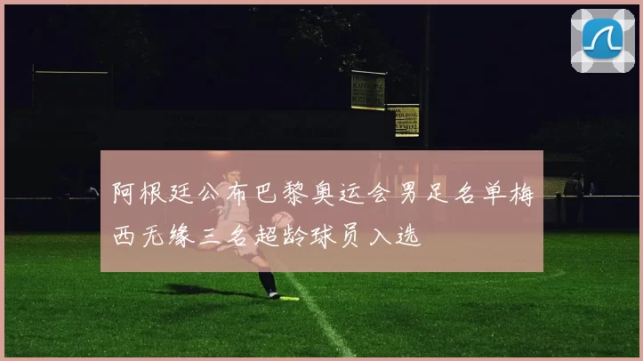 阿根廷公布巴黎奥运会男足名单梅西无缘三名超龄球员入选