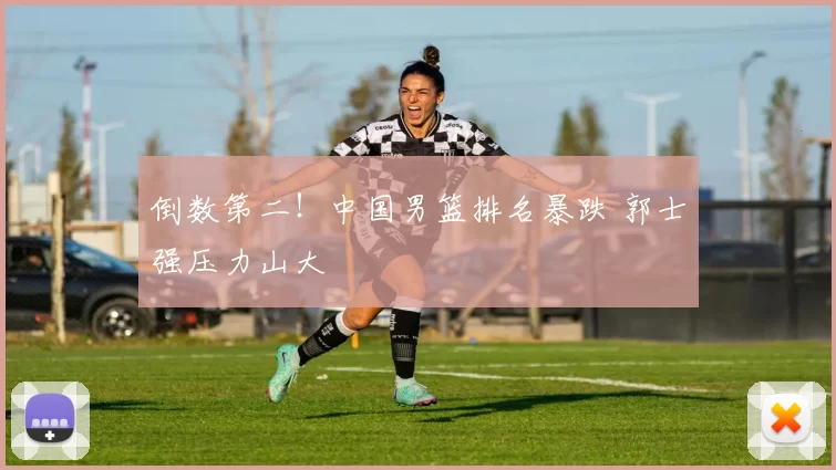 倒数第二！中国男篮排名暴跌 郭士强压力山大