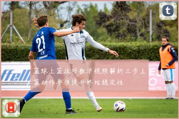 篮球上篮技巧教学视频解析三步上篮动作要领提升终结稳定性