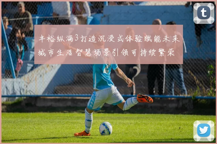 丰裕纵满3打造沉浸式体验赋能未来城市生活智慧场景引领可持续繁荣