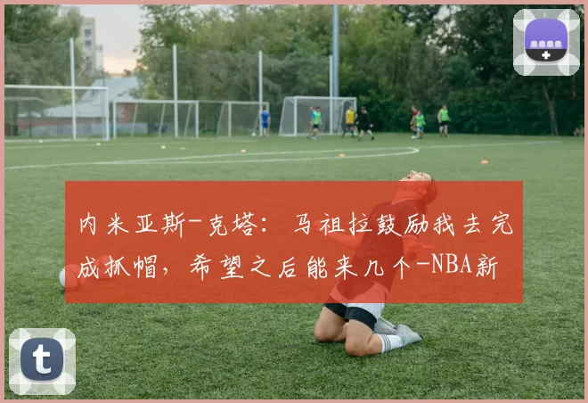 内米亚斯-克塔：马祖拉鼓励我去完成抓帽，希望之后能来几个-NBA新闻