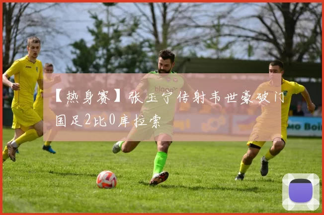 【热身赛】张玉宁传射韦世豪破门 国足2比0库拉索