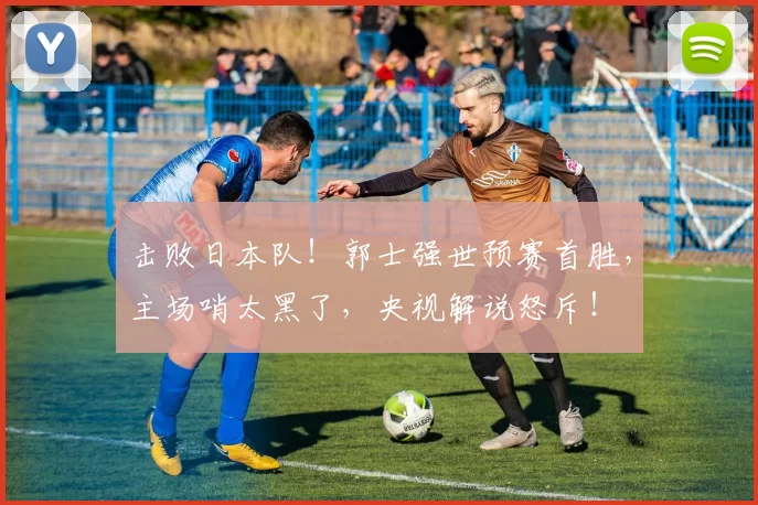 击败日本队！郭士强世预赛首胜，主场哨太黑了，央视解说怒斥！