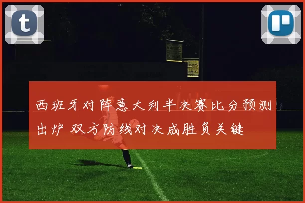 西班牙对阵意大利半决赛比分预测出炉 双方防线对决成胜负关键