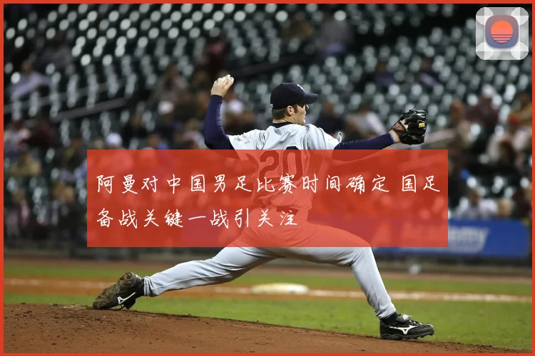 阿曼对中国男足比赛时间确定 国足备战关键一战引关注