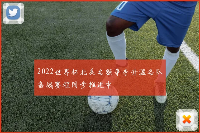2022世界杯北美名额争夺升温各队备战赛程同步推进中