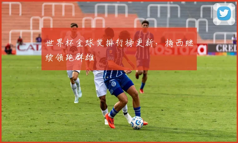 世界杯金球奖排行榜更新，梅西继续领跑群雄