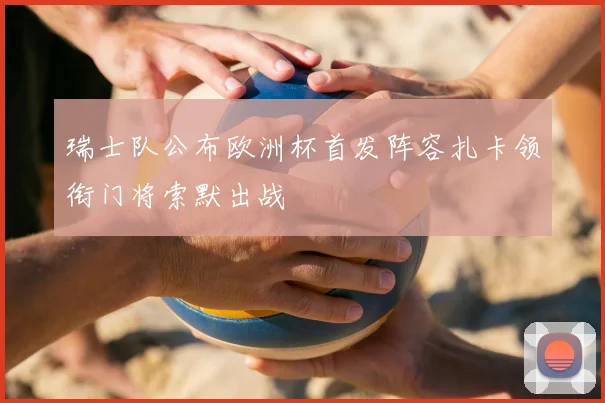 瑞士队公布欧洲杯首发阵容扎卡领衔门将索默出战