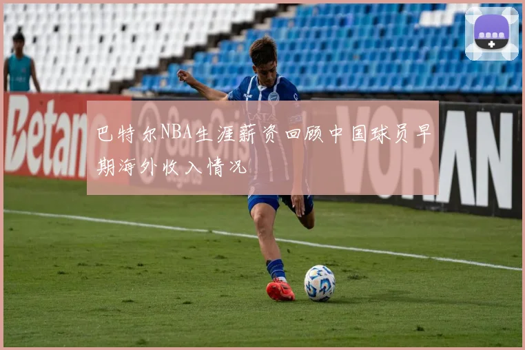 巴特尔NBA生涯薪资回顾中国球员早期海外收入情况