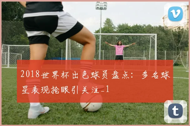 2018世界杯出色球员盘点:多名球星表现抢眼引关注_1