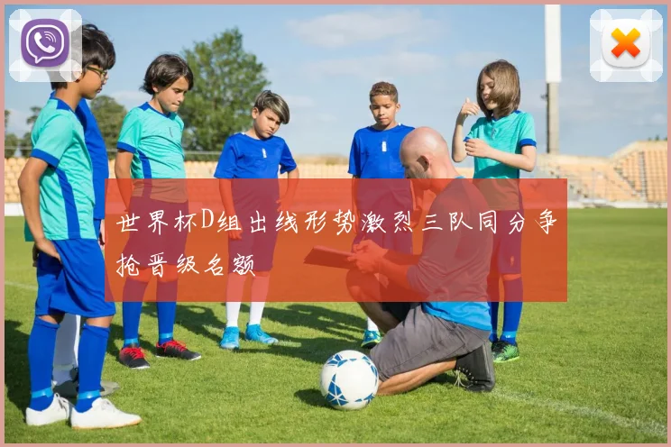 世界杯D组出线形势激烈三队同分争抢晋级名额