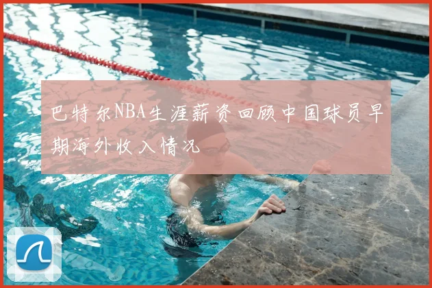 巴特尔NBA生涯薪资回顾中国球员早期海外收入情况