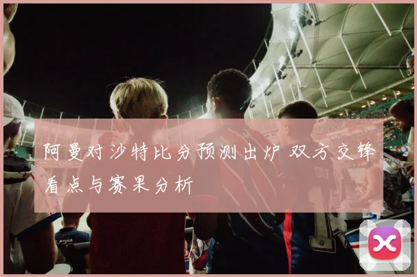 阿曼对沙特比分预测出炉 双方交锋看点与赛果分析